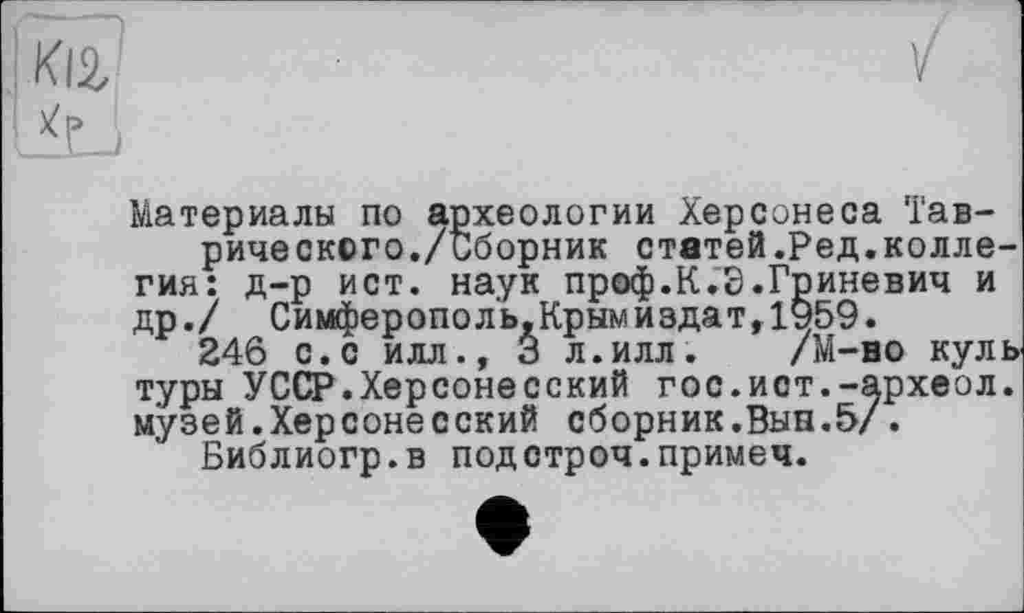 ﻿
Материалы по археологии Херсонеса Таврического./Сборник статей. Ред.коллегия: д-р ист. наук проф.К.Э.Гриневич и др./ Симферополь,Крымиздат,1959.
246 с.с илл., 3 л.илл. /М-но куль туры УССР.Херсонесский гос.ист.-археол. музей.Херсонесский сборник.Вын.5/.
Библиогр.в подстроч.примем.